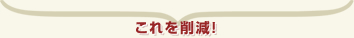 これを削減！